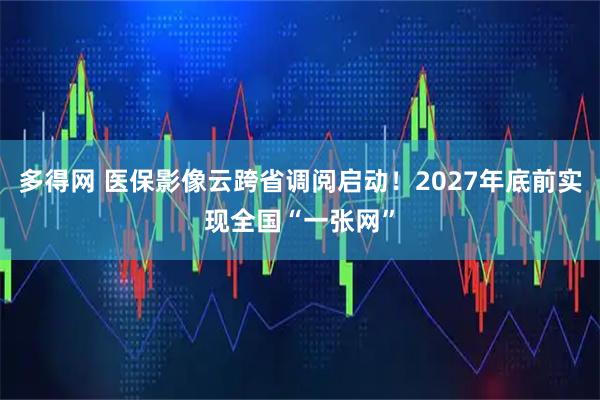多得网 医保影像云跨省调阅启动！2027年底前实现全国“一张网”