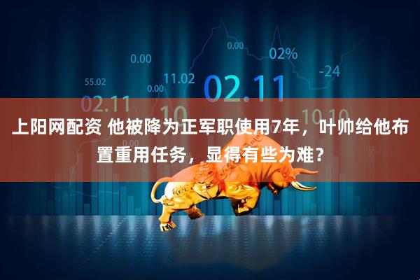 上阳网配资 他被降为正军职使用7年，叶帅给他布置重用任务，显得有些为难？