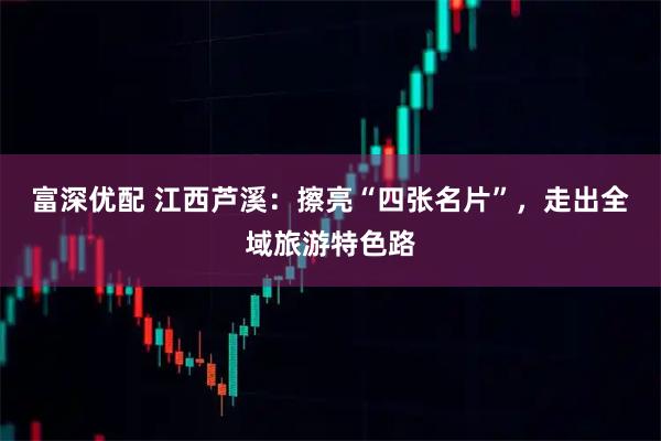 富深优配 江西芦溪：擦亮“四张名片”，走出全域旅游特色路