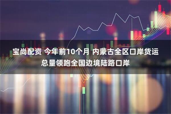宝尚配资 今年前10个月 内蒙古全区口岸货运总量领跑全国边境陆路口岸