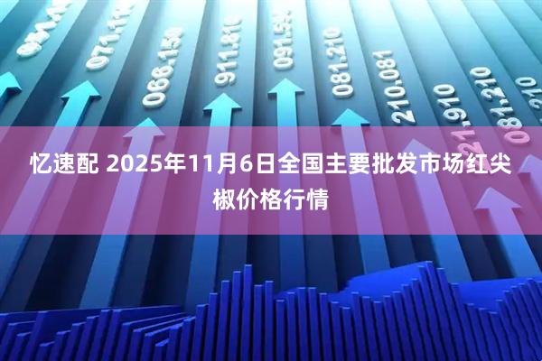 忆速配 2025年11月6日全国主要批发市场红尖椒价格行情