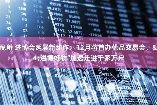 股配所 进博会延展新动作：12月将首办优品交易会，"进博好物"加速走进千家万户