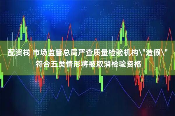 配资栈 市场监管总局严查质量检验机构＂造假＂ 符合五类情形将被取消检验资格