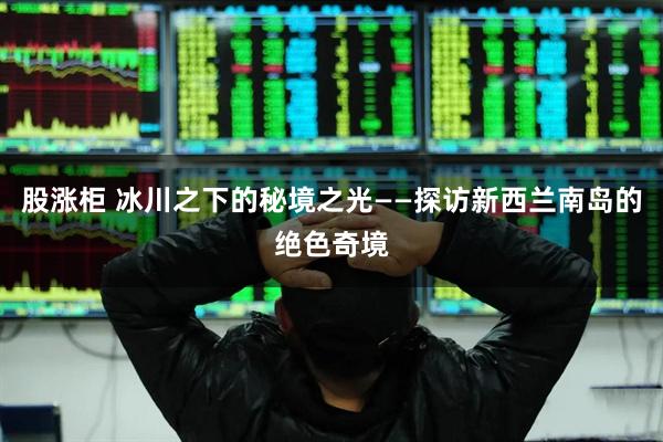 股涨柜 冰川之下的秘境之光——探访新西兰南岛的绝色奇境