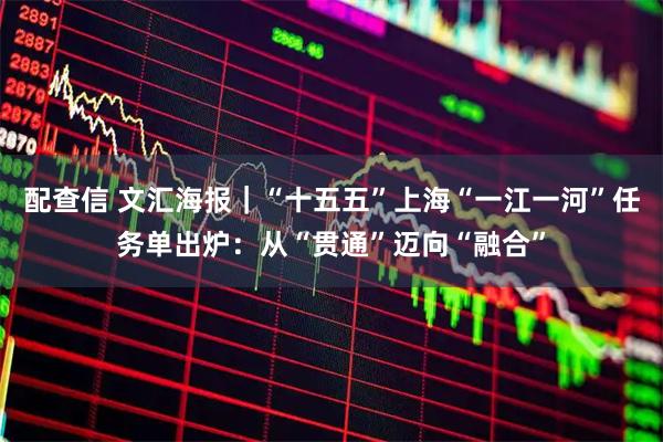 配查信 文汇海报｜“十五五”上海“一江一河”任务单出炉：从“贯通”迈向“融合”