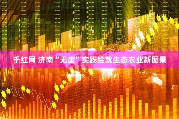 千红网 济南“无废”实践绘就生态农业新图景