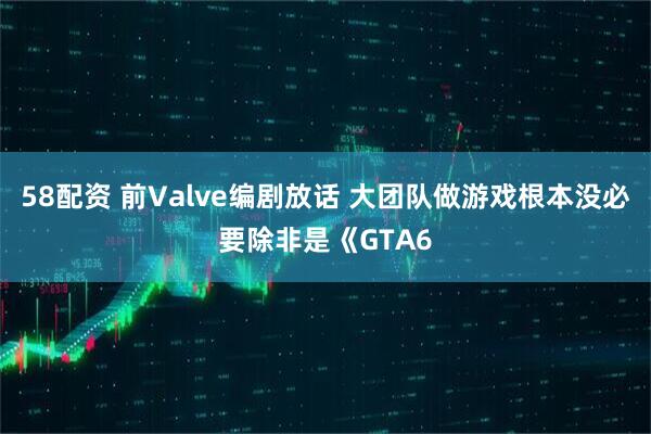 58配资 前Valve编剧放话 大团队做游戏根本没必要除非是《GTA6